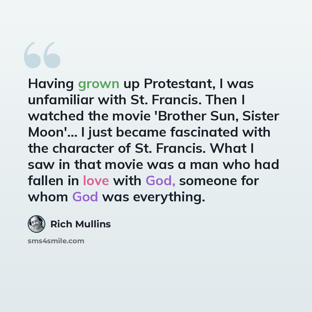 “Having grown up Protestant, I was unfamiliar with St. Francis. Then I watched the movie 'Brother Sun, Sister Moon'... I just became fascinated with the character of St. Francis. What I saw in that movie was a man who had fallen in love with God, someone for whom God was everything.” quote by Rich Mullins