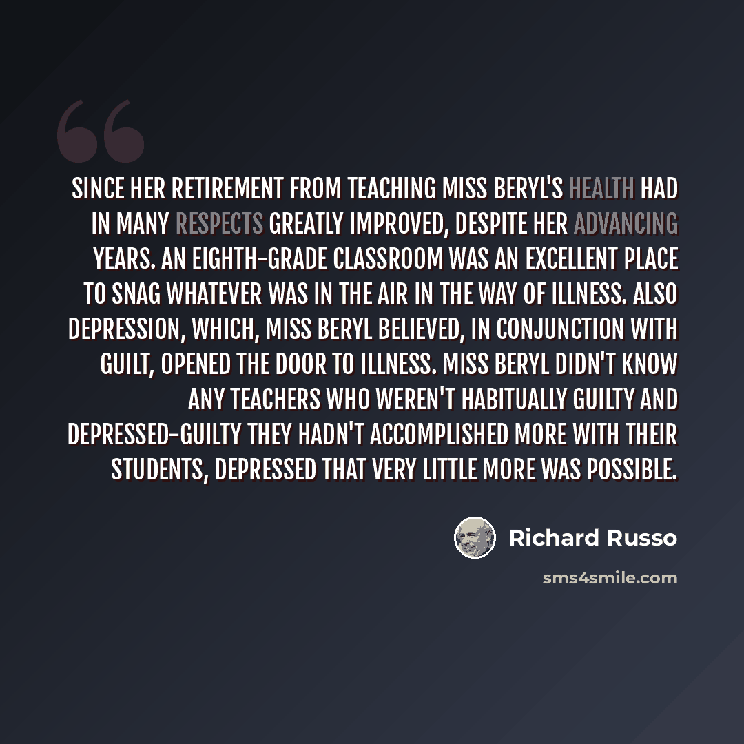 “Since her retirement from teaching Miss Beryl's health had in many respects greatly improved, despite her advancing years. An eighth-grade classroom was an excellent place to snag whatever was in the air in the way of illness. Also depression, which, Miss Beryl believed, in conjunction with guilt…” quote by Richard Russo