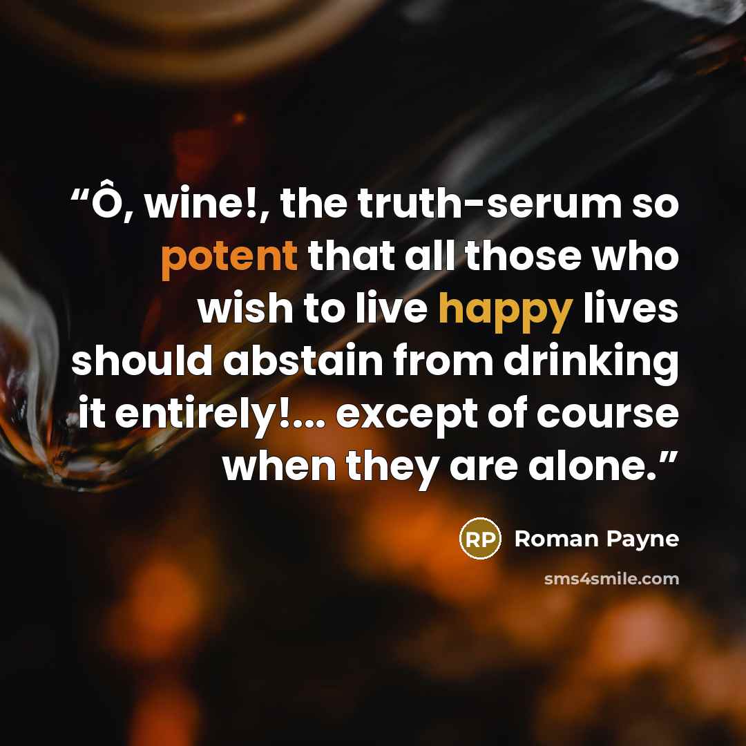 “Ô, wine!, the truth-serum so potent that all those who wish to live happy lives should abstain from drinking it entirely!... except of course when they are alone.” quote by Roman Payne