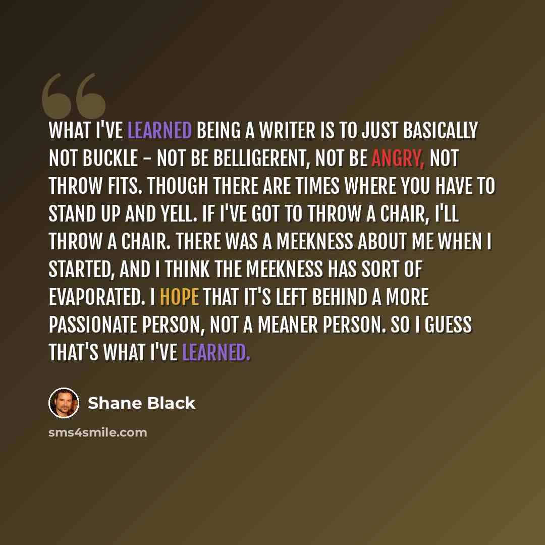 “What I've learned being a writer is to just basically not buckle - not be belligerent, not be angry, not throw fits. Though there are times where you have to stand up and yell. If I've got to throw a chair, I'll throw a chair. There was a meekness about me when I started, and I think the meekness…” quote by Shane Black