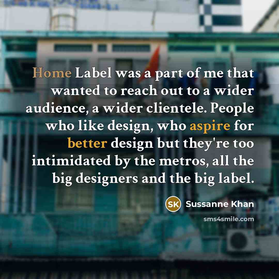 “Home Label was a part of me that wanted to reach out to a wider audience, a wider clientele. People who like design, who aspire for better design but they're too intimidated by the metros, all the big designers and the big label.” quote by Sussanne Khan