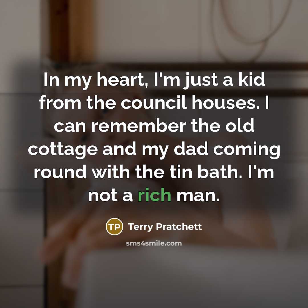 “In my heart, I'm just a kid from the council houses. I can remember the old cottage and my dad coming round with the tin bath. I'm not a rich man.” quote by Terry Pratchett
