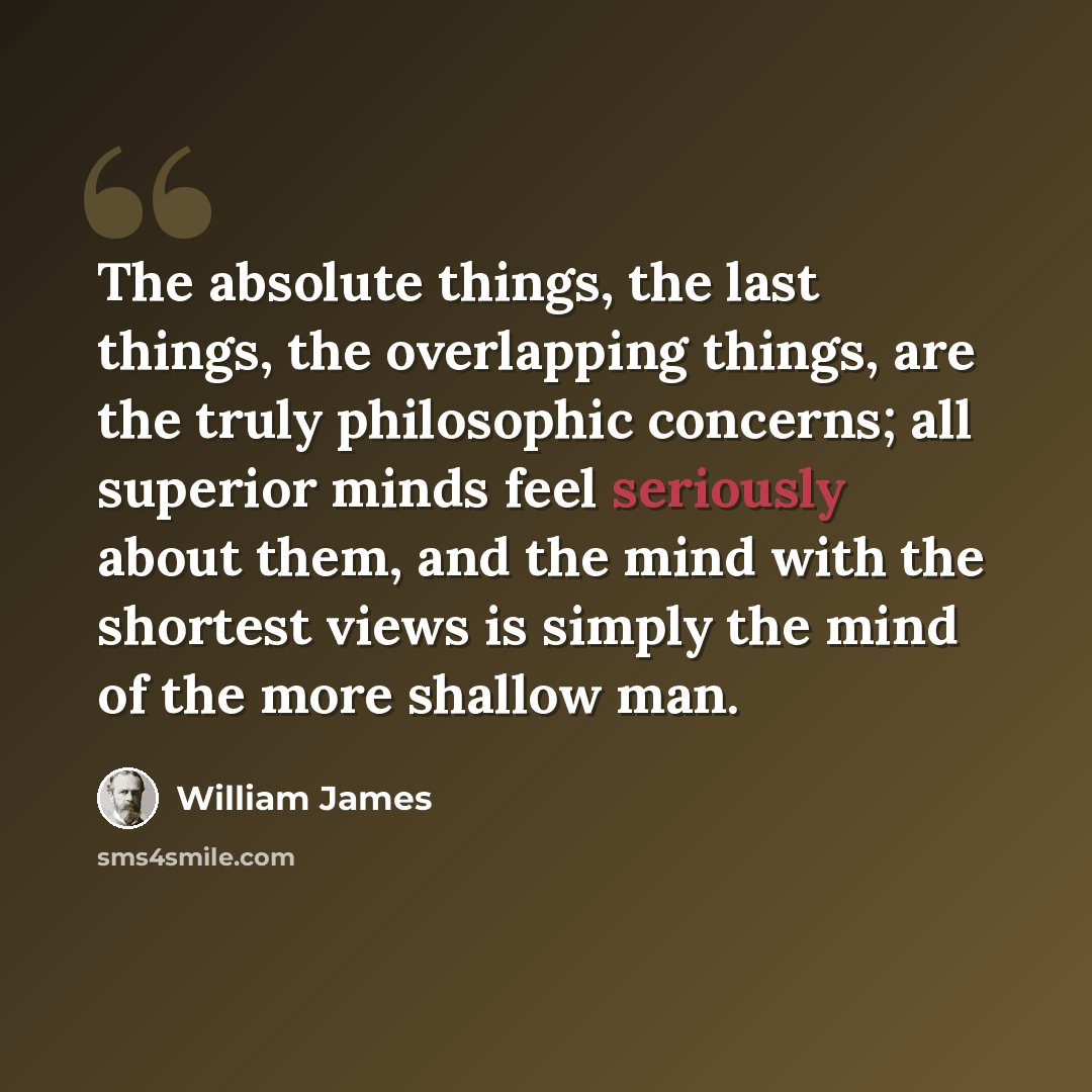 “The absolute things, the last things, the overlapping things, are the truly philosophic concerns; all superior minds feel seriously about them, and the mind with the shortest views is simply the mind of the more shallow man.” quote by William James