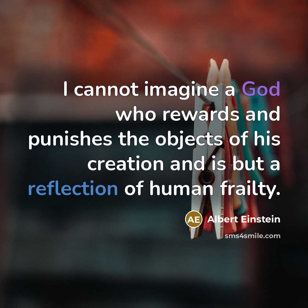 “I cannot imagine a God who rewards and punishes the objects of his creation and is but a reflection of human frailty.” quote by Albert Einstein