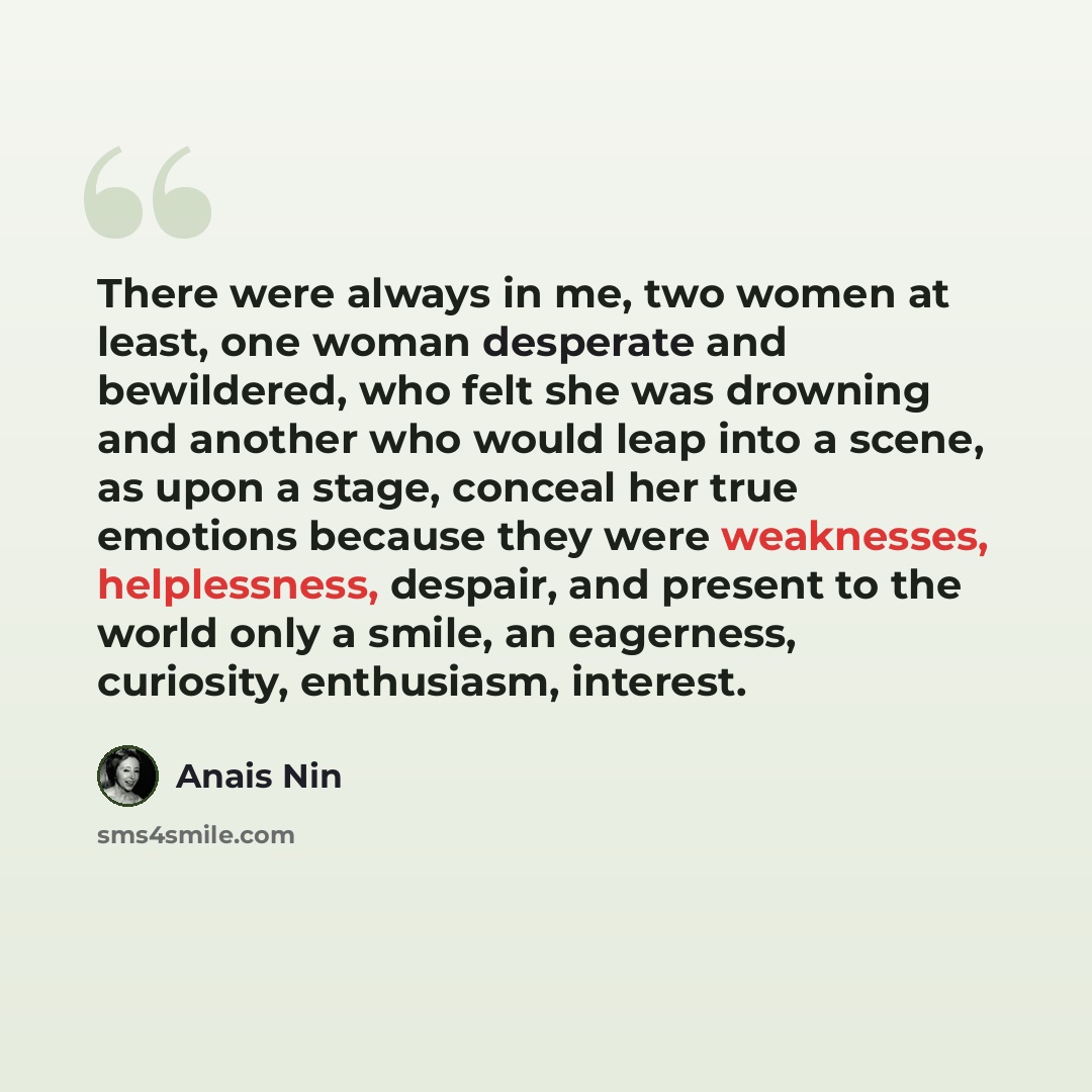 “There were always in me, two women at least, one woman desperate and bewildered, who felt she was drowning and another who would leap into a scene, as upon a stage, conceal her true emotions because they were weaknesses, helplessness, despair, and present to the world only a smile, an eagerness…” quote by Anais Nin