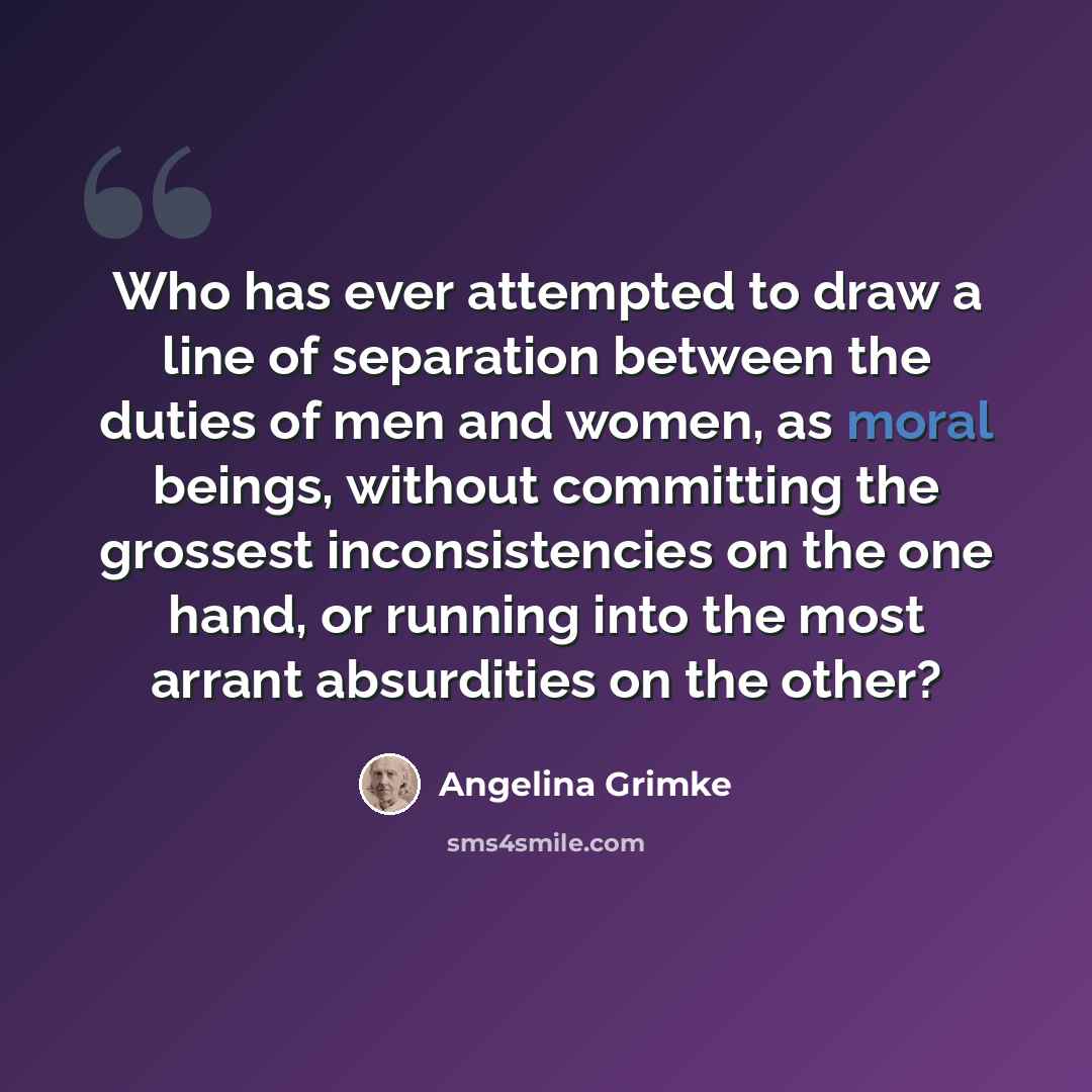 “Who has ever attempted to draw a line of separation between the duties of men and women, as moral beings, without committing the grossest inconsistencies on the one hand, or running into the most arrant absurdities on the other?” quote by Angelina Grimke