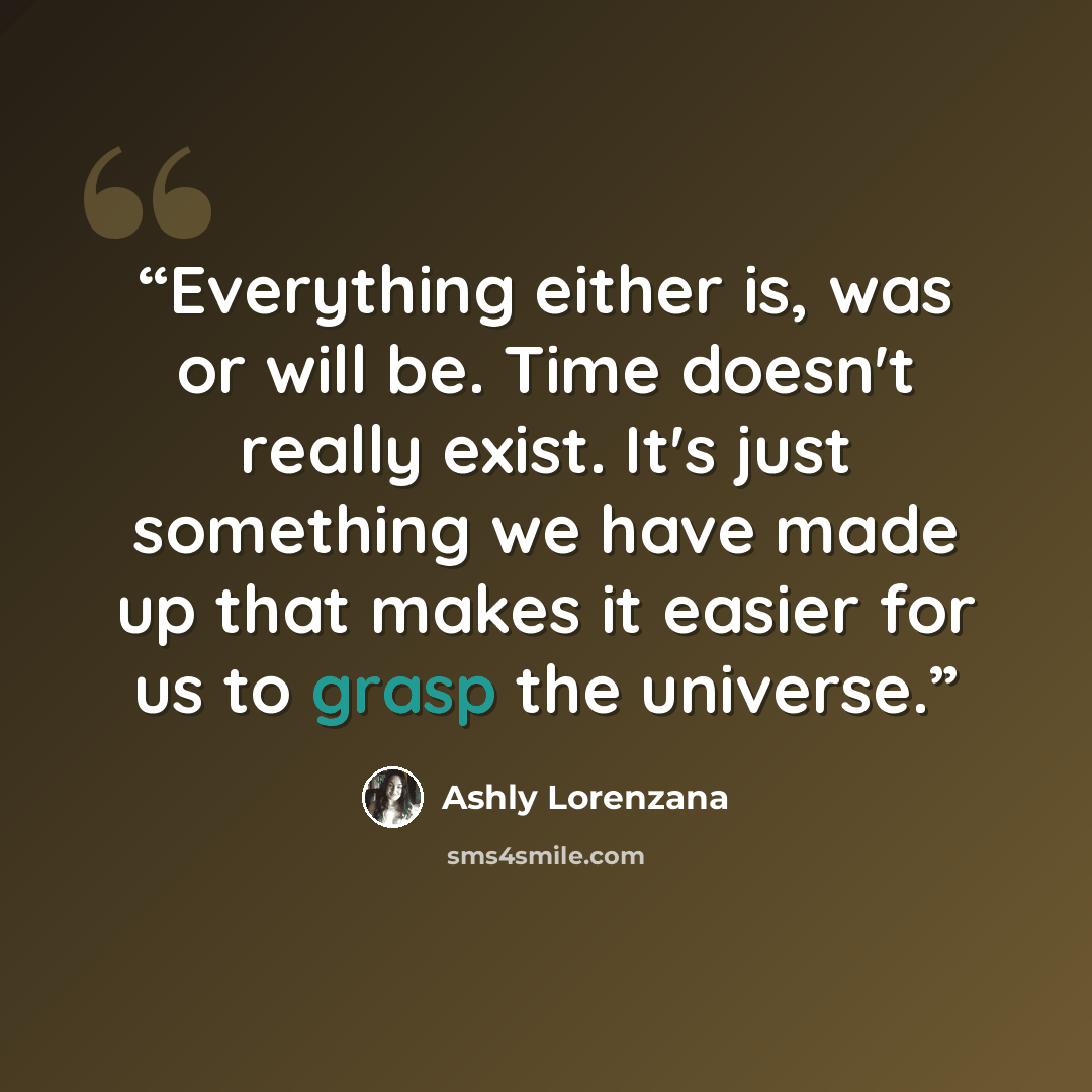 “Everything either is, was or will be. Time doesn't really exist. It's just something we have made up that makes it easier for us to grasp the universe.” quote by Ashly Lorenzana