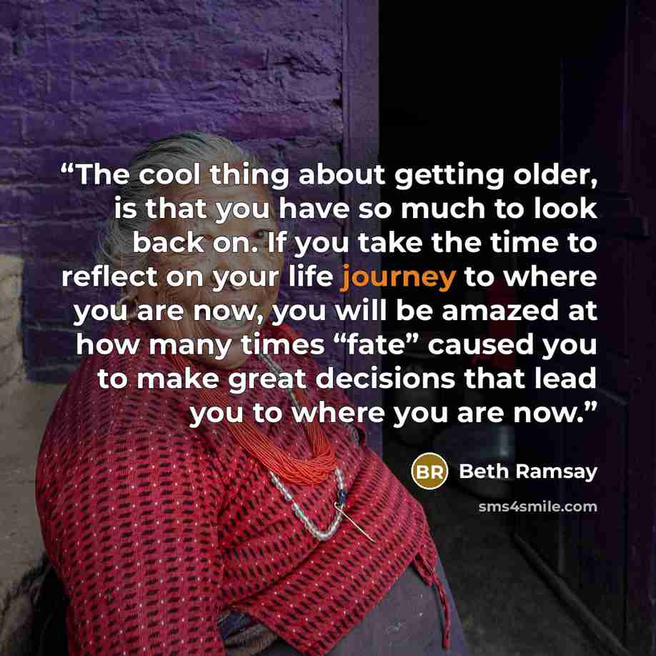 “The cool thing about getting older, is that you have so much to look back on. If you take the time to reflect on your life journey to where you are now, you will be amazed at how many times “fate” caused you to make great decisions that lead you to where you are now.” quote by Beth Ramsay