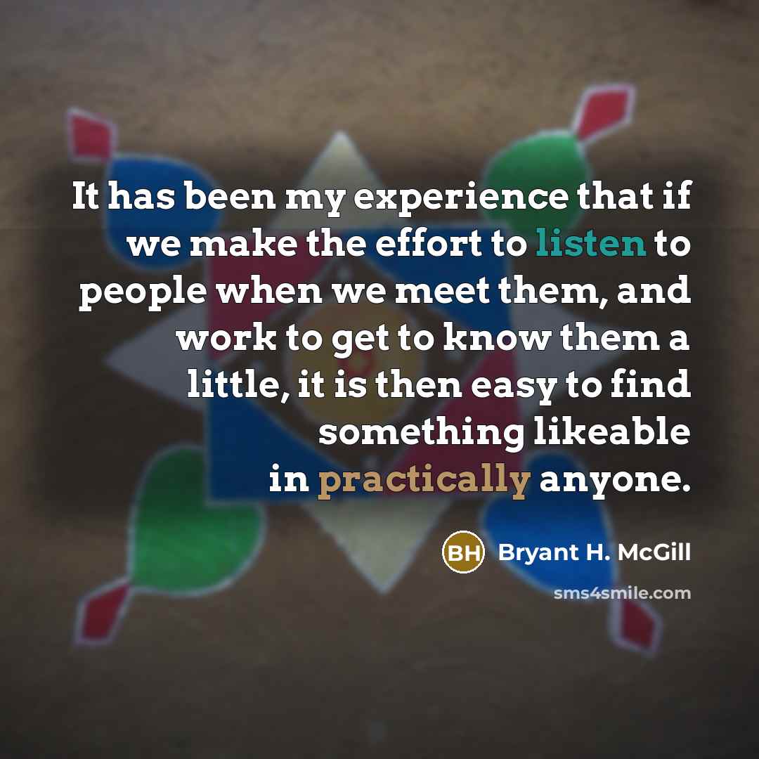 “It has been my experience that if we make the effort to listen to people when we meet them, and work to get to know them a little, it is then easy to find something likeable in practically anyone.” quote by Bryant H. McGill
