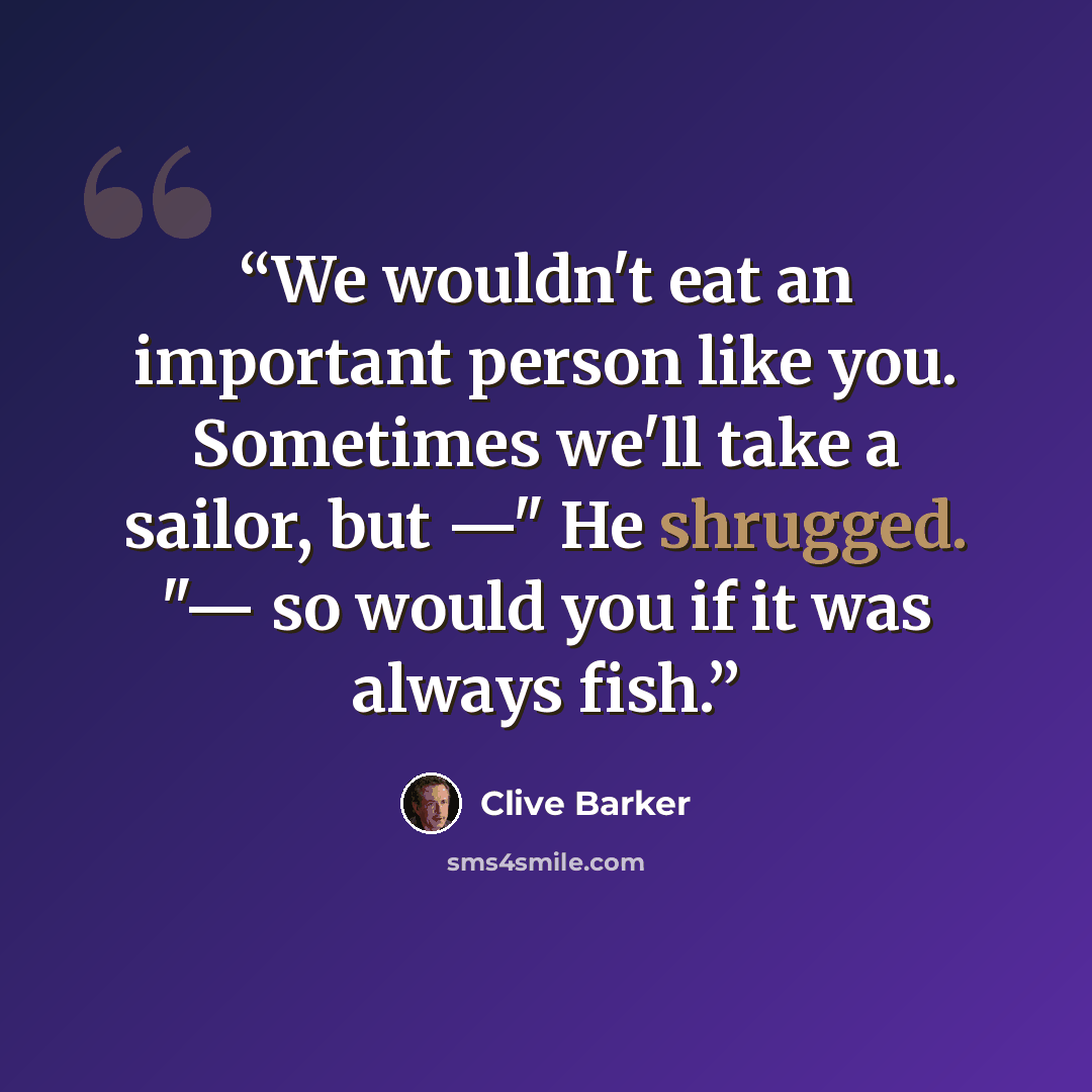 “We wouldn't eat an important person like you. Sometimes we'll take a sailor, but —" He shrugged. "— so would you if it was always fish.” quote by Clive Barker