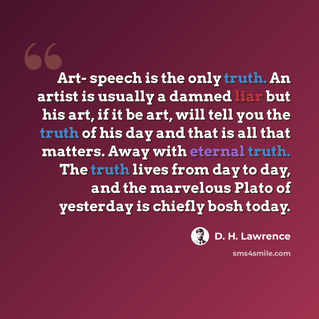“Art- speech is the only truth. An artist is usually a damned liar but his art, if it be art, will tell you the truth of his day and that is all that matters. Away with eternal truth. The truth lives from day to day, and the marvelous Plato of yesterday is chiefly bosh today.” quote by D. H. Lawrence