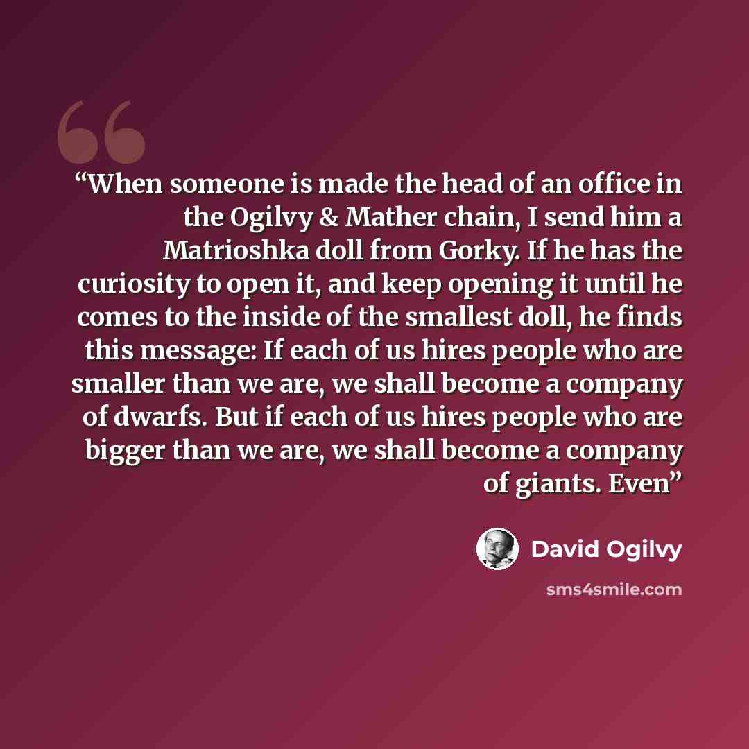 “When someone is made the head of an office in the Ogilvy & Mather chain, I send him a Matrioshka doll from Gorky. If he has the curiosity to open it, and keep opening it until he comes to the inside of the smallest doll, he finds this message: If each of us hires people who are smaller than we…” quote by David Ogilvy