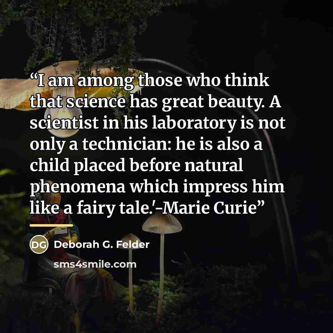 “I am among those who think that science has great beauty. A scientist in his laboratory is not only a technician: he is also a child placed before natural phenomena which impress him like a fairy tale.'-Marie Curie” quote by Deborah G. Felder