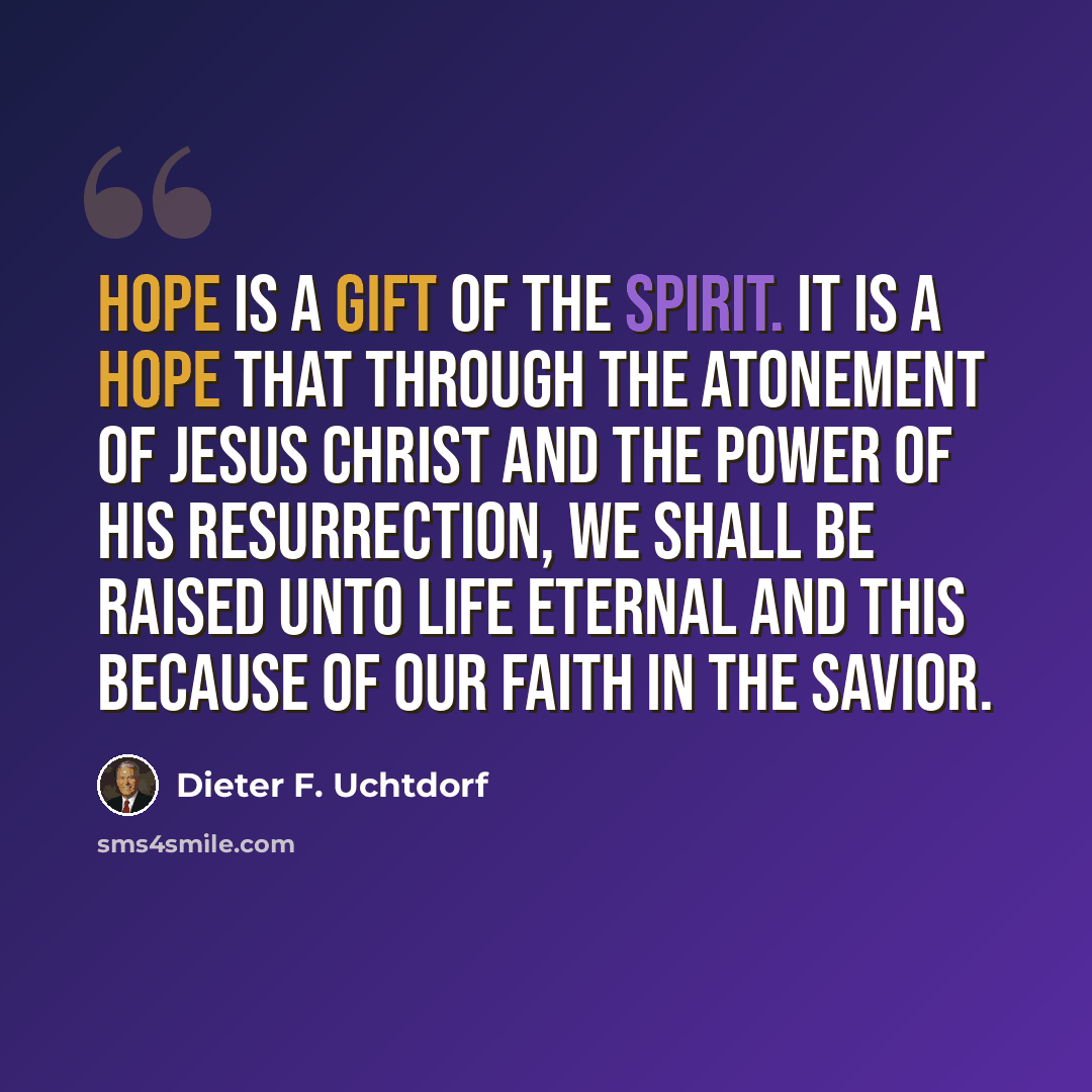 “Hope is a gift of the Spirit. It is a hope that through the Atonement of Jesus Christ and the power of His Resurrection, we shall be raised unto life eternal and this because of our faith in the Savior.” quote by Dieter F. Uchtdorf