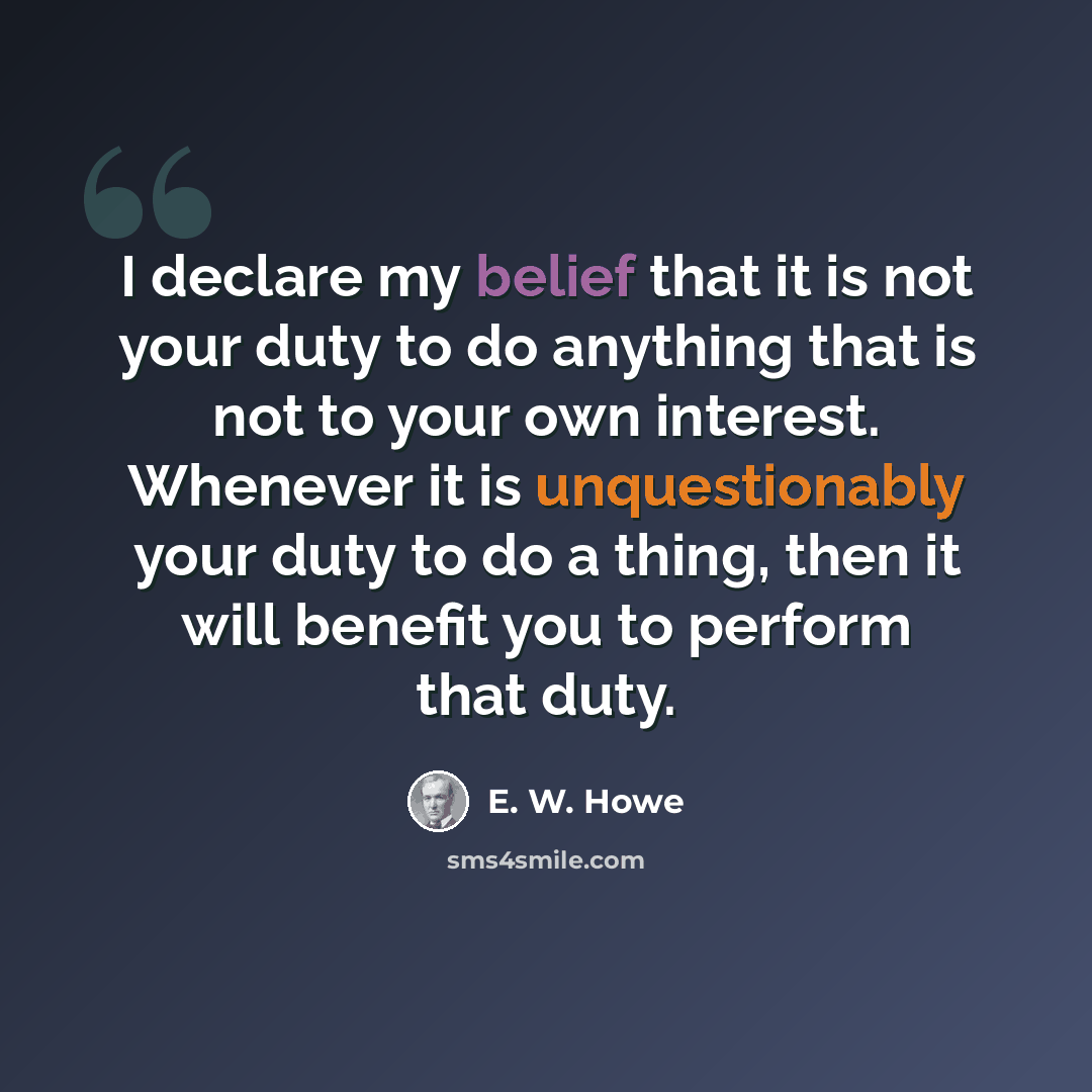 “I declare my belief that it is not your duty to do anything that is not to your own interest. Whenever it is unquestionably your duty to do a thing, then it will benefit you to perform that duty.” quote by E. W. Howe