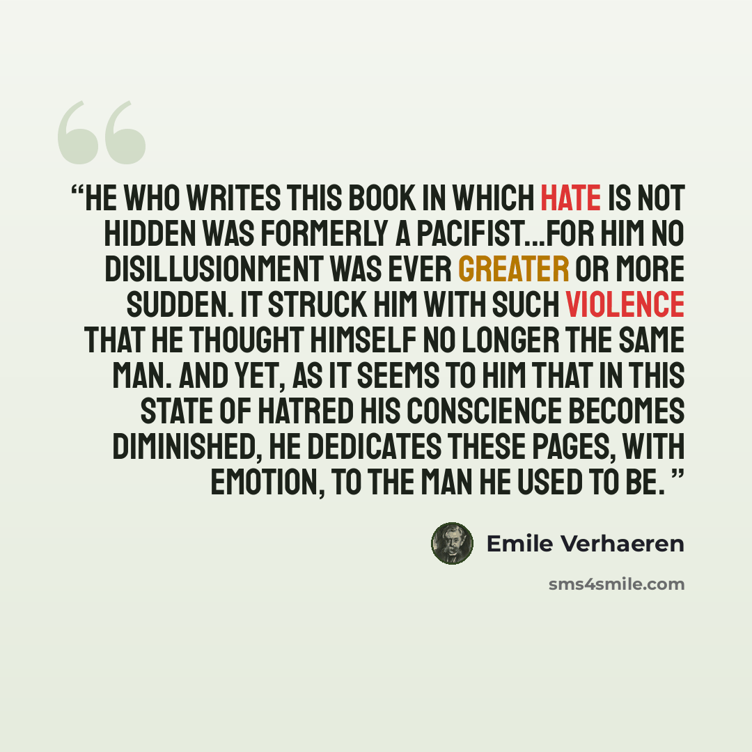 “He who writes this book in which hate is not hidden was formerly a pacifist...For him no disillusionment was ever greater or more sudden. It struck him with such violence that he thought himself no longer the same man. And yet, as it seems to him that in this state of hatred his conscience becomes…” quote by Emile Verhaeren