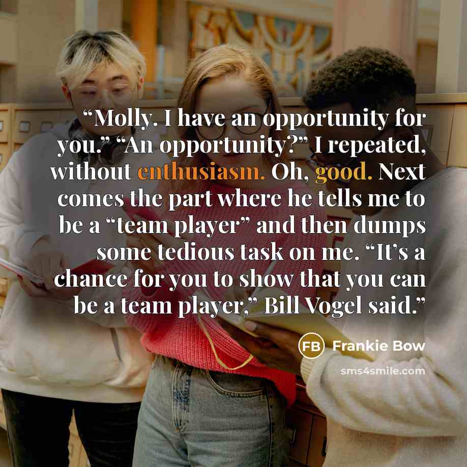 “Molly. I have an opportunity for you.” “An opportunity?” I repeated, without enthusiasm. Oh, good. Next comes the part where he tells me to be a “team player” and then dumps some tedious task on me. “It’s a chance for you to show that you can be a team player,” Bill Vogel said.” quote by Frankie Bow