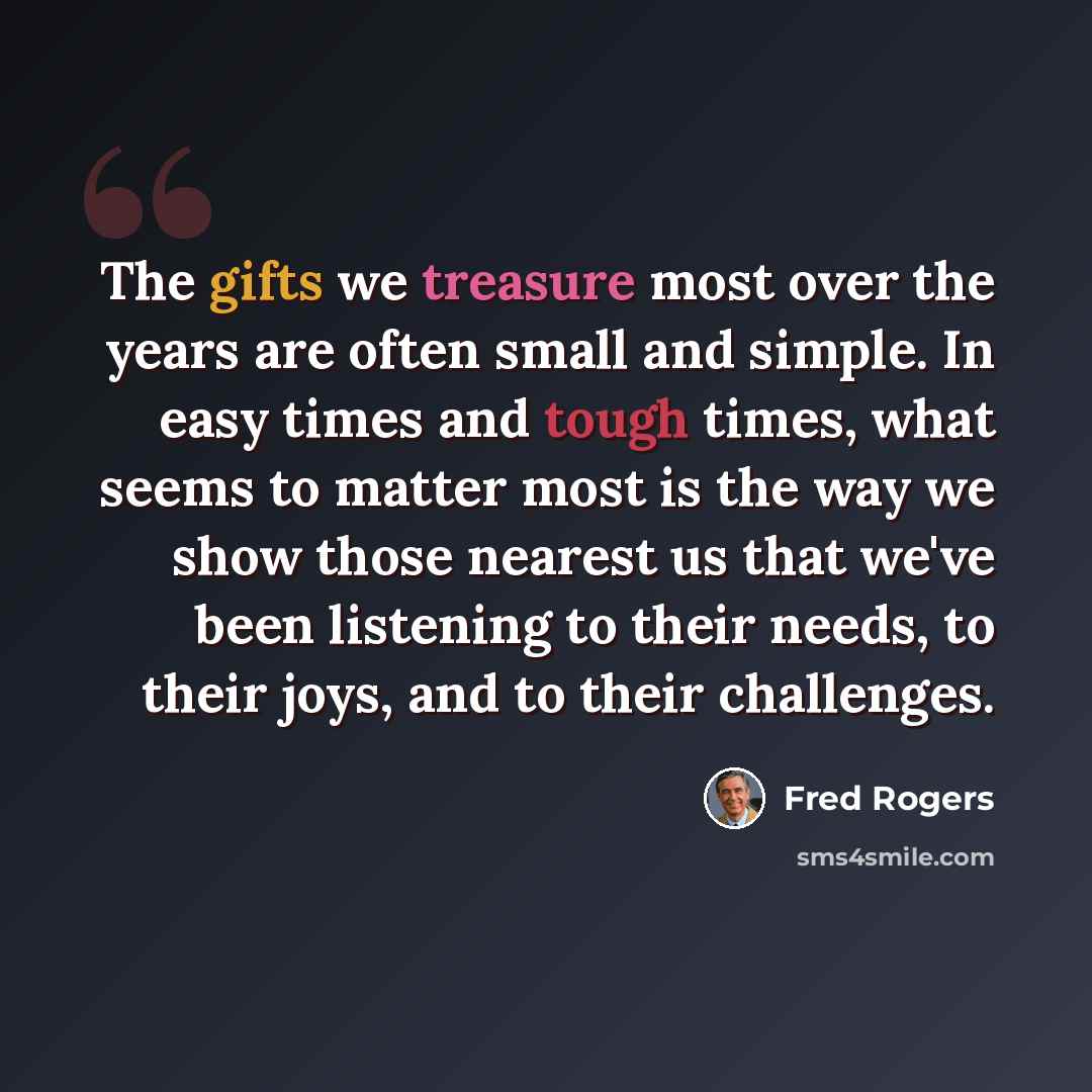 “The gifts we treasure most over the years are often small and simple. In easy times and tough times, what seems to matter most is the way we show those nearest us that we've been listening to their needs, to their joys, and to their challenges.” quote by Fred Rogers