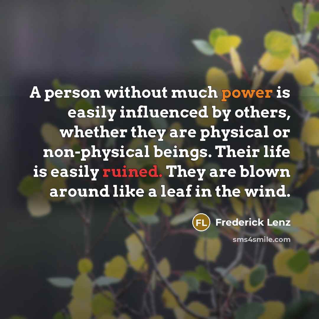 “A person without much power is easily influenced by others, whether they are physical or non-physical beings. Their life is easily ruined. They are blown around like a leaf in the wind.” quote by Frederick Lenz