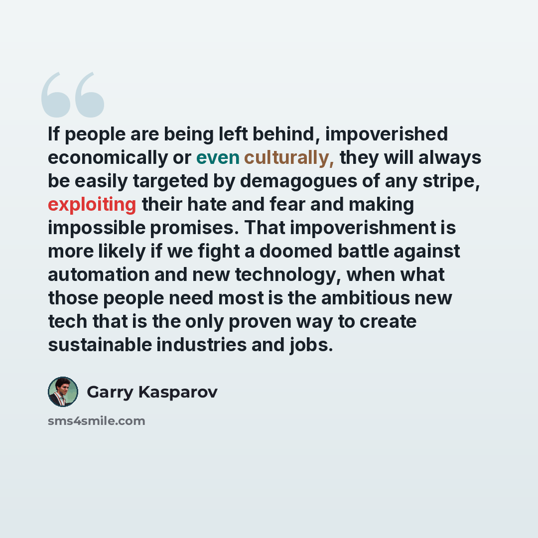 “If people are being left behind, impoverished economically or even culturally, they will always be easily targeted by demagogues of any stripe, exploiting their hate and fear and making impossible promises. That impoverishment is more likely if we fight a doomed battle against automation and new…” quote by Garry Kasparov