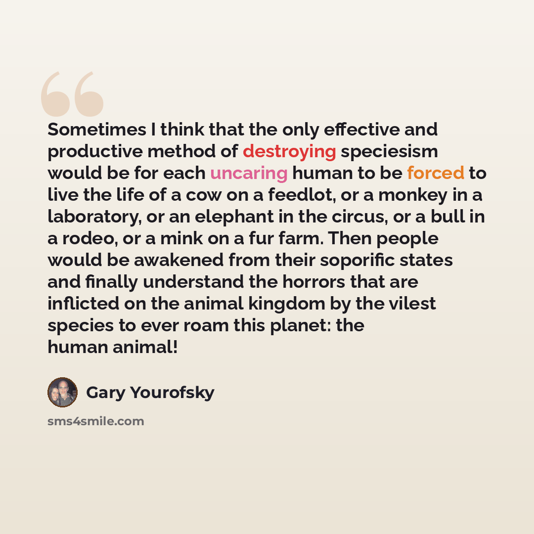 “Sometimes I think that the only effective and productive method of destroying speciesism would be for each uncaring human to be forced to live the life of a cow on a feedlot, or a monkey in a laboratory, or an elephant in the circus, or a bull in a rodeo, or a mink on a fur farm. Then people would…” quote by Gary Yourofsky