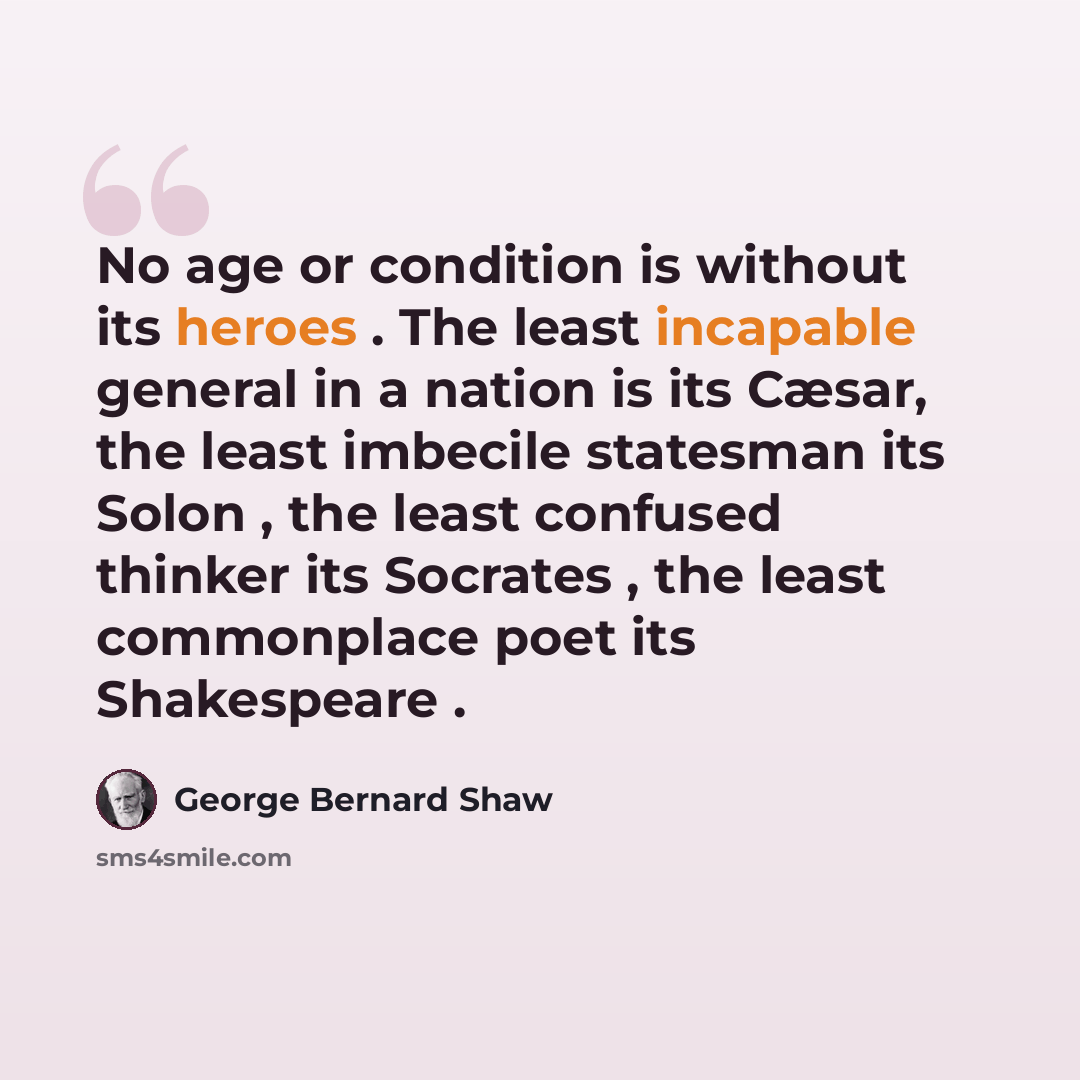 “No age or condition is without its heroes . The least incapable general in a nation is its Cæsar, the least imbecile statesman its Solon , the least confused thinker its Socrates , the least commonplace poet its Shakespeare .” quote by George Bernard Shaw