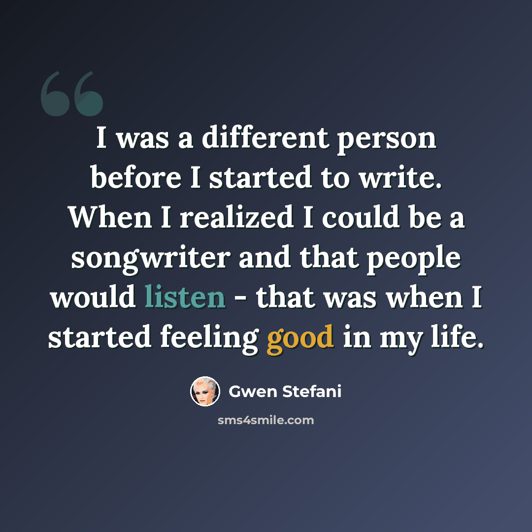 “I was a different person before I started to write. When I realized I could be a songwriter and that people would listen - that was when I started feeling good in my life.” quote by Gwen Stefani