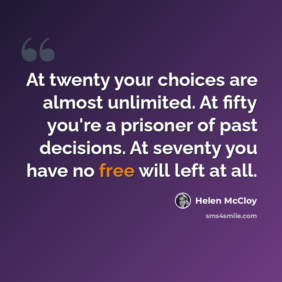 “At twenty your choices are almost unlimited. At fifty you're a prisoner of past decisions. At seventy you have no free will left at all.” quote by Helen McCloy