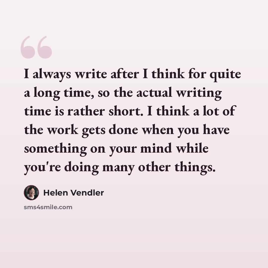 “I always write after I think for quite a long time, so the actual writing time is rather short. I think a lot of the work gets done when you have something on your mind while you're doing many other things.” quote by Helen Vendler