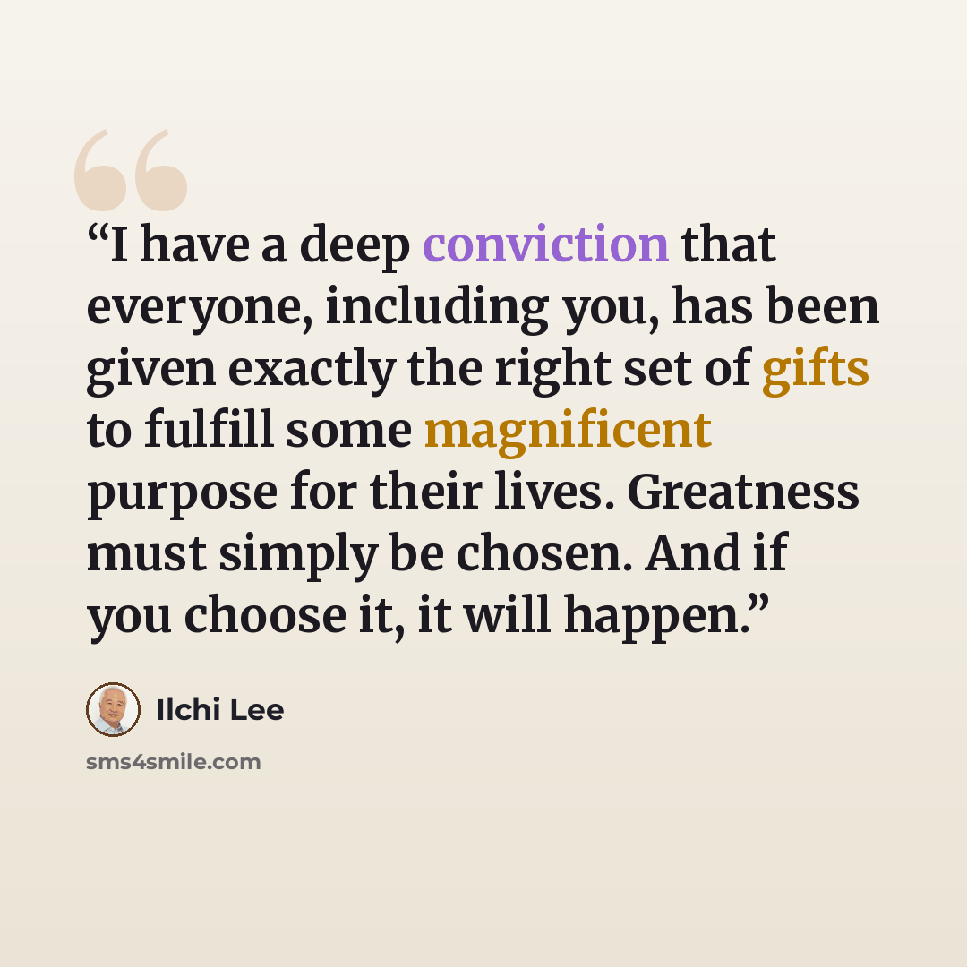 “I have a deep conviction that everyone, including you, has been given exactly the right set of gifts to fulfill some magnificent purpose for their lives. Greatness must simply be chosen. And if you choose it, it will happen.” quote by Ilchi Lee