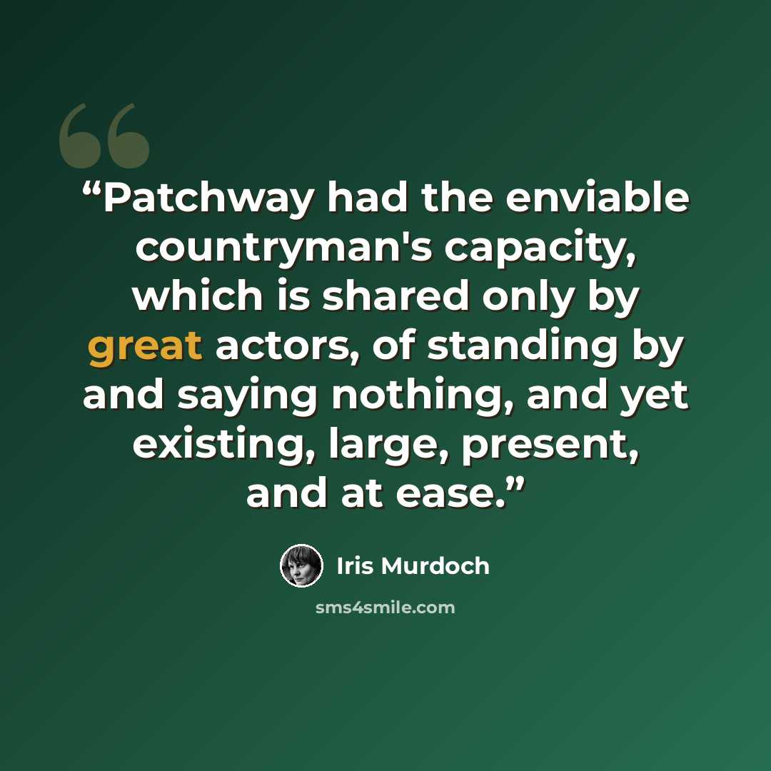 “Patchway had the enviable countryman's capacity, which is shared only by great actors, of standing by and saying nothing, and yet existing, large, present, and at ease.” quote by Iris Murdoch