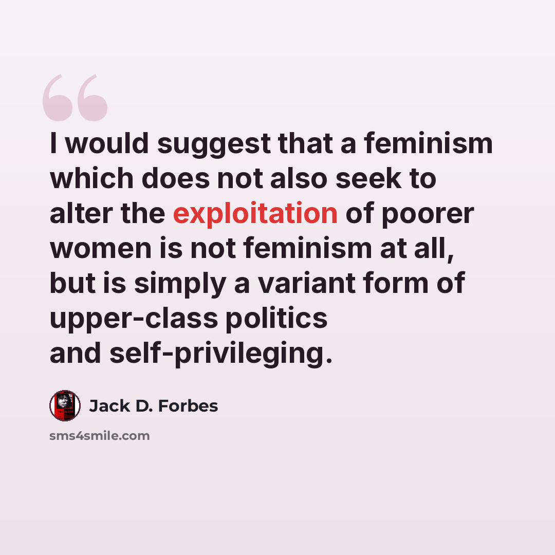 “I would suggest that a feminism which does not also seek to alter the exploitation of poorer women is not feminism at all, but is simply a variant form of upper-class politics and self-privileging.” quote by Jack D. Forbes