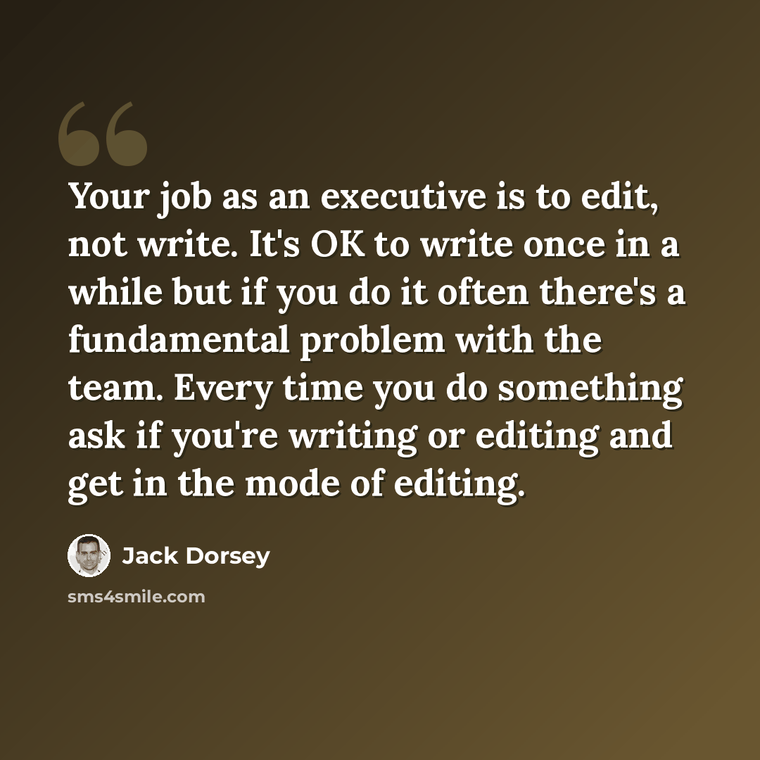 “Your job as an executive is to edit, not write. It's OK to write once in a while but if you do it often there's a fundamental problem with the team. Every time you do something ask if you're writing or editing and get in the mode of editing.” quote by Jack Dorsey