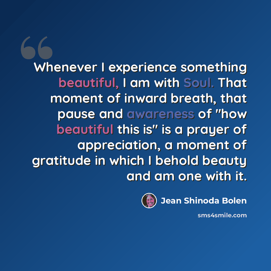 “Whenever I experience something beautiful, I am with Soul. That moment of inward breath, that pause and awareness of "how beautiful this is" is a prayer of appreciation, a moment of gratitude in which I behold beauty and am one with it.” quote by Jean Shinoda Bolen