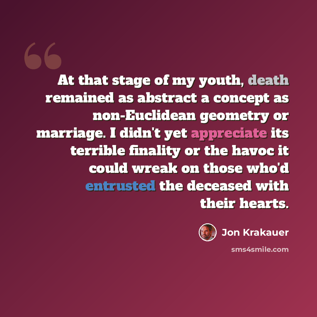 “At that stage of my youth, death remained as abstract a concept as non-Euclidean geometry or marriage. I didn't yet appreciate its terrible finality or the havoc it could wreak on those who'd entrusted the deceased with their hearts.” quote by Jon Krakauer