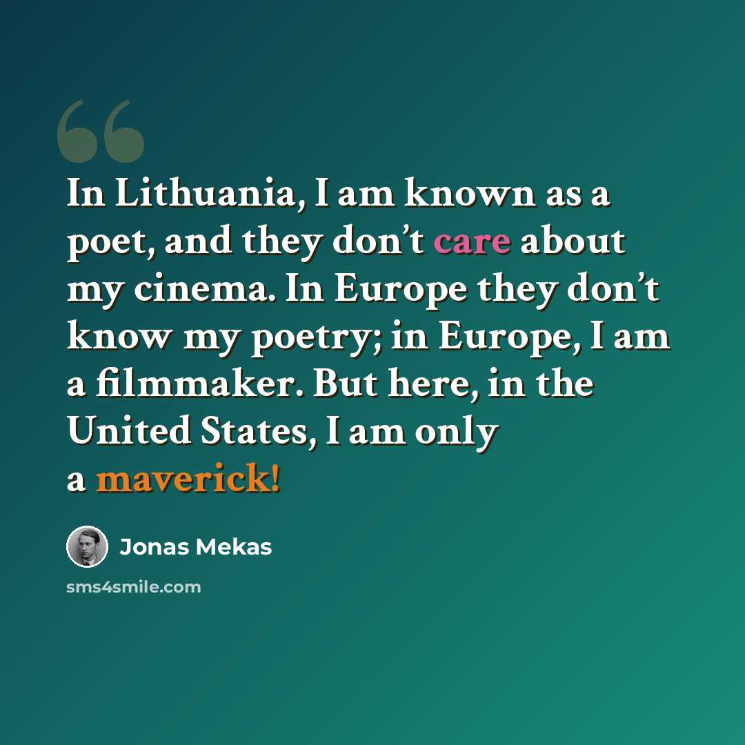 “In Lithuania, I am known as a poet, and they don’t care about my cinema. In Europe they don’t know my poetry; in Europe, I am a filmmaker. But here, in the United States, I am only a maverick!” quote by Jonas Mekas