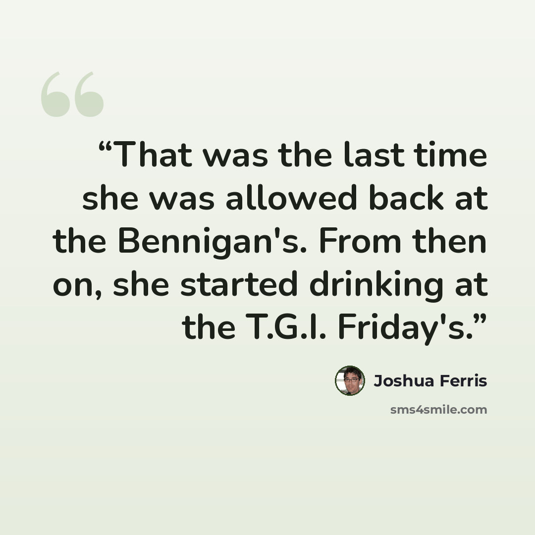 “That was the last time she was allowed back at the Bennigan's. From then on, she started drinking at the T.G.I. Friday's.” quote by Joshua Ferris