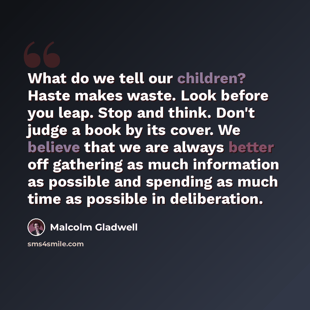“What do we tell our children? Haste makes waste. Look before you leap. Stop and think. Don't judge a book by its cover. We believe that we are always better off gathering as much information as possible and spending as much time as possible in deliberation.” quote by Malcolm Gladwell