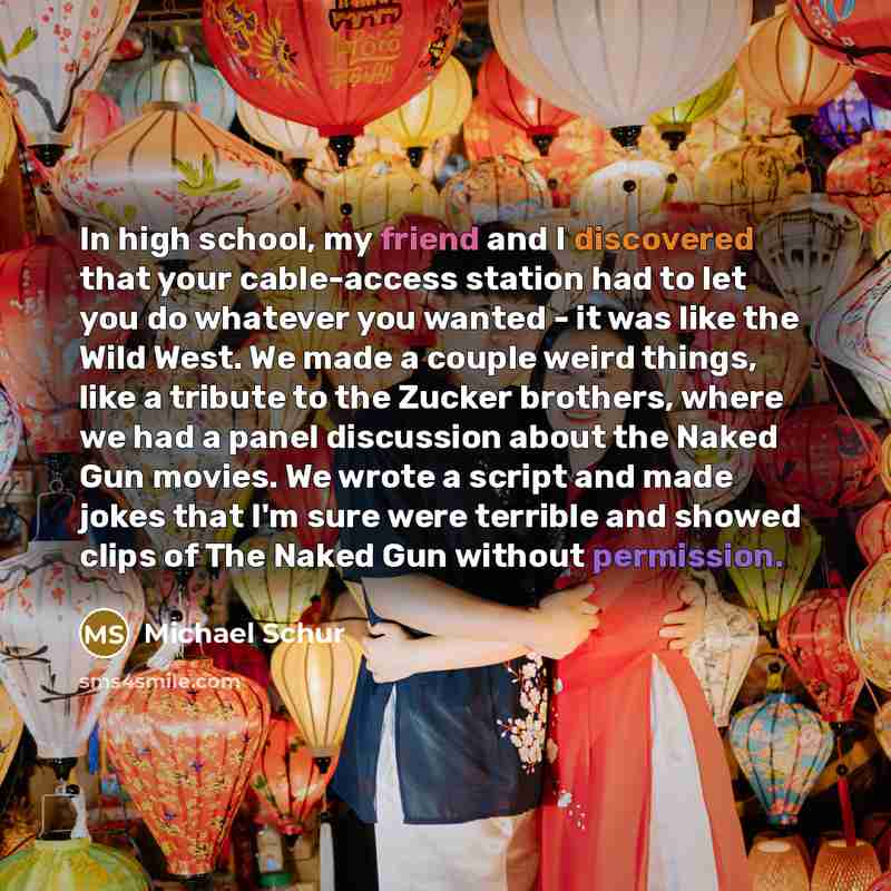 “In high school, my friend and I discovered that your cable-access station had to let you do whatever you wanted - it was like the Wild West. We made a couple weird things, like a tribute to the Zucker brothers, where we had a panel discussion about the Naked Gun movies. We wrote a script and made…” quote by Michael Schur