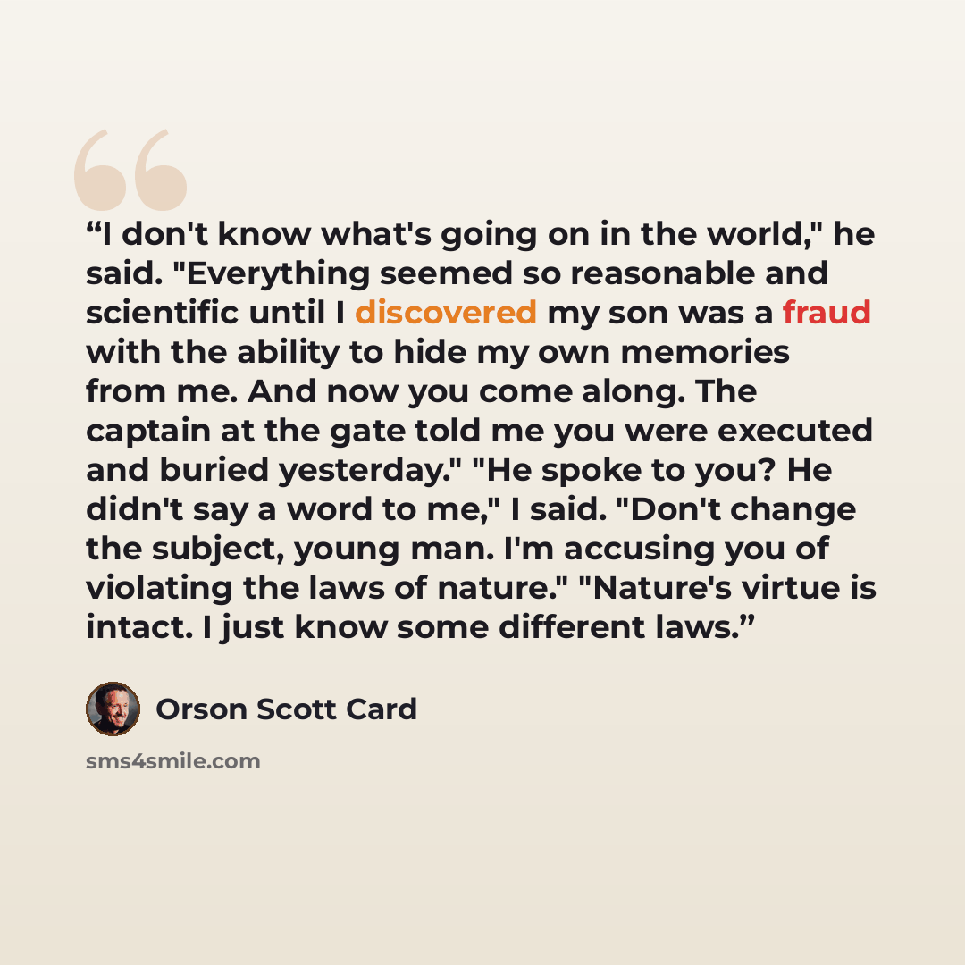 “I don't know what's going on in the world," he said. "Everything seemed so reasonable and scientific until I discovered my son was a fraud with the ability to hide my own memories from me. And now you come along. The captain at the gate told me you were executed and buried yesterday." "He spoke to…” quote by Orson Scott Card