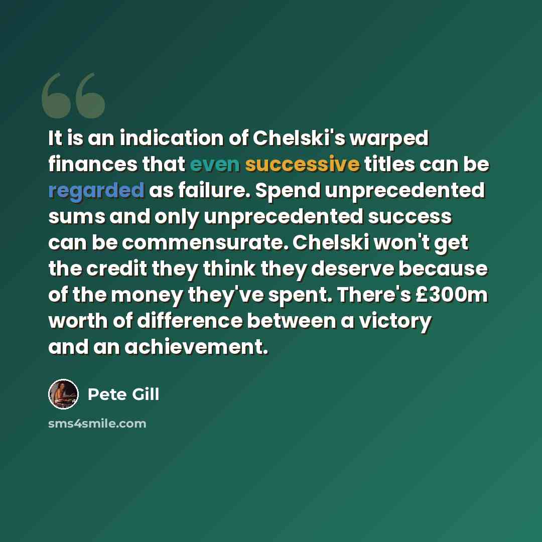 “It is an indication of Chelski's warped finances that even successive titles can be regarded as failure. Spend unprecedented sums and only unprecedented success can be commensurate. Chelski won't get the credit they think they deserve because of the money they've spent. There's £300m worth of…” quote by Pete Gill