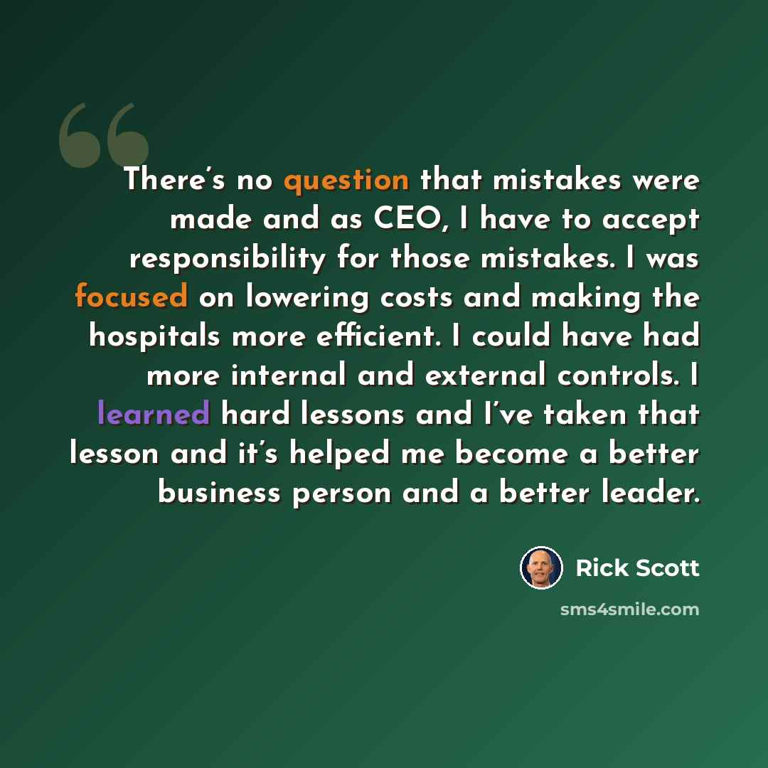 “There’s no question that mistakes were made and as CEO, I have to accept responsibility for those mistakes. I was focused on lowering costs and making the hospitals more efficient. I could have had more internal and external controls. I learned hard lessons and I’ve taken that lesson and it’s…” quote by Rick Scott
