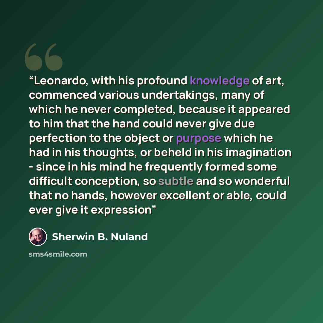 “Leonardo, with his profound knowledge of art, commenced various undertakings, many of which he never completed, because it appeared to him that the hand could never give due perfection to the object or purpose which he had in his thoughts, or beheld in his imagination - since in his mind he…” quote by Sherwin B. Nuland
