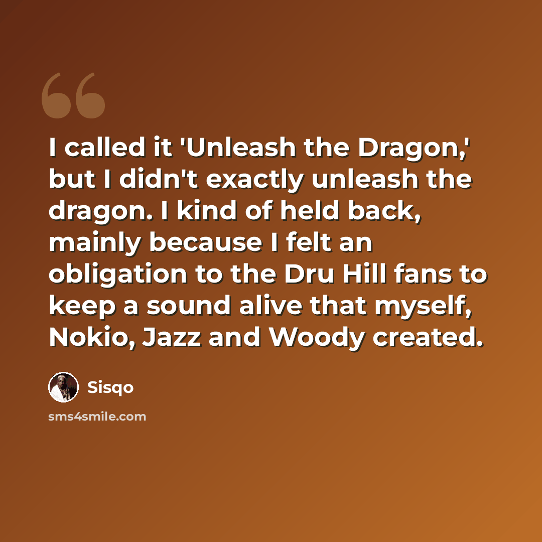 “I called it 'Unleash the Dragon,' but I didn't exactly unleash the dragon. I kind of held back, mainly because I felt an obligation to the Dru Hill fans to keep a sound alive that myself, Nokio, Jazz and Woody created.” quote by Sisqo