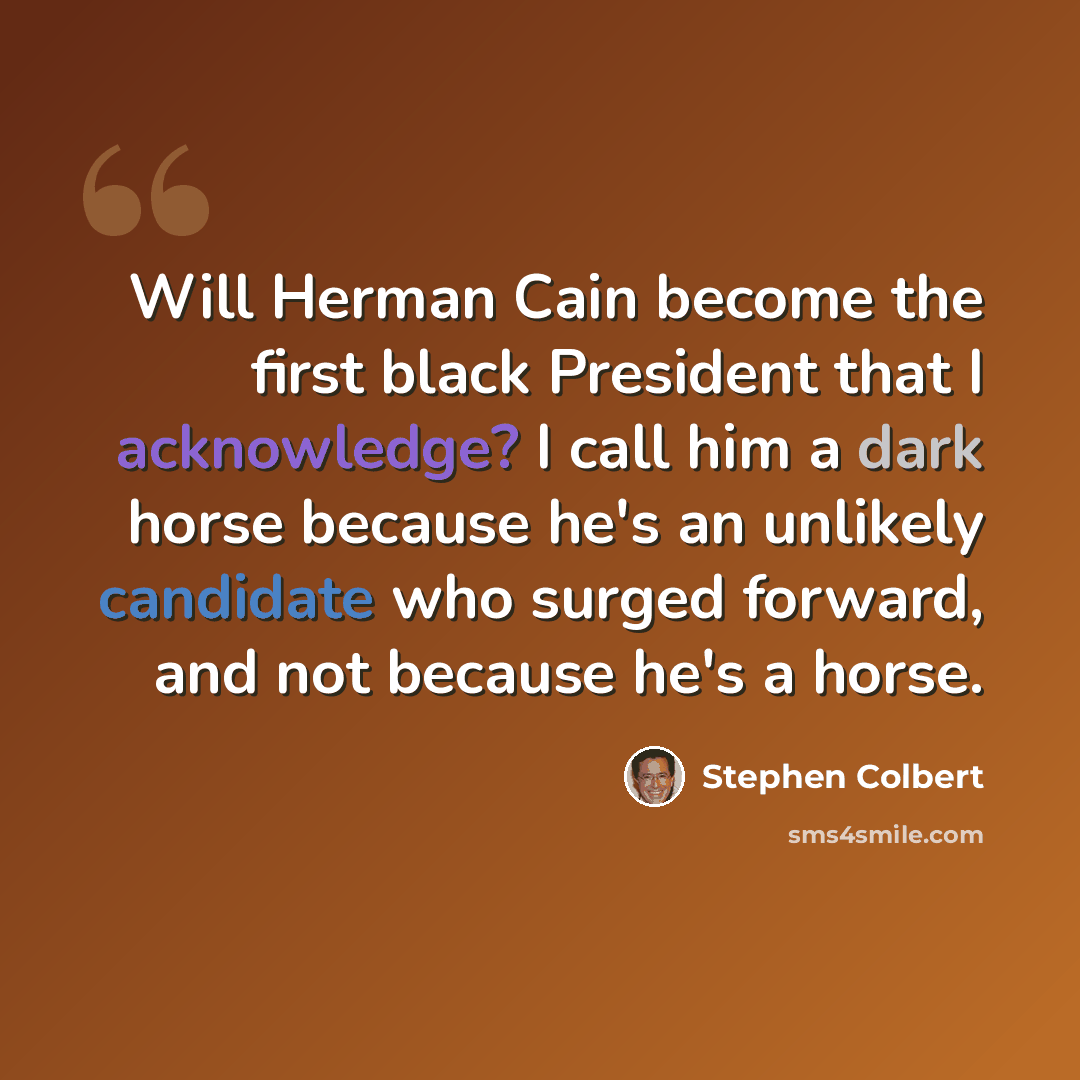 “Will Herman Cain become the first black President that I acknowledge? I call him a dark horse because he's an unlikely candidate who surged forward, and not because he's a horse.” quote by Stephen Colbert
