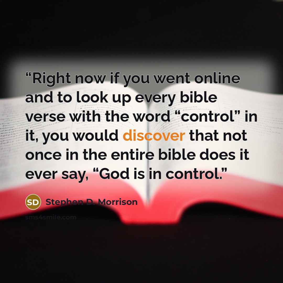 “Right now if you went online and to look up every bible verse with the word “control” in it, you would discover that not once in the entire bible does it ever say, “God is in control.” quote by Stephen D. Morrison