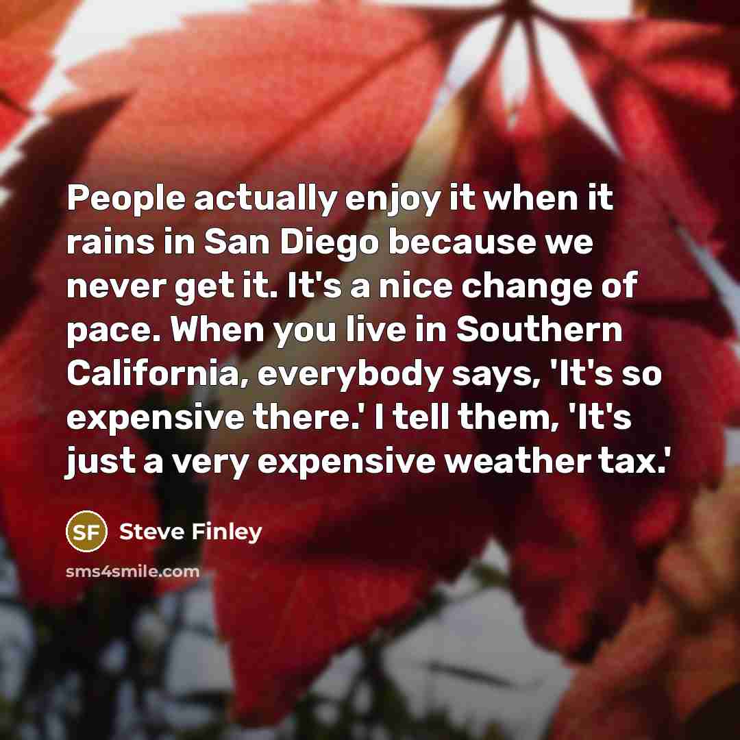 “People actually enjoy it when it rains in San Diego because we never get it. It's a nice change of pace. When you live in Southern California, everybody says, 'It's so expensive there.' I tell them, 'It's just a very expensive weather tax.'” quote by Steve Finley