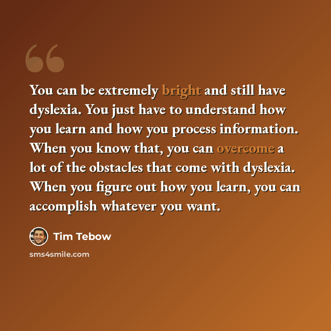 “You can be extremely bright and still have dyslexia. You just have to understand how you learn and how you process information. When you know that, you can overcome a lot of the obstacles that come with dyslexia. When you figure out how you learn, you can accomplish whatever you want.” quote by Tim Tebow