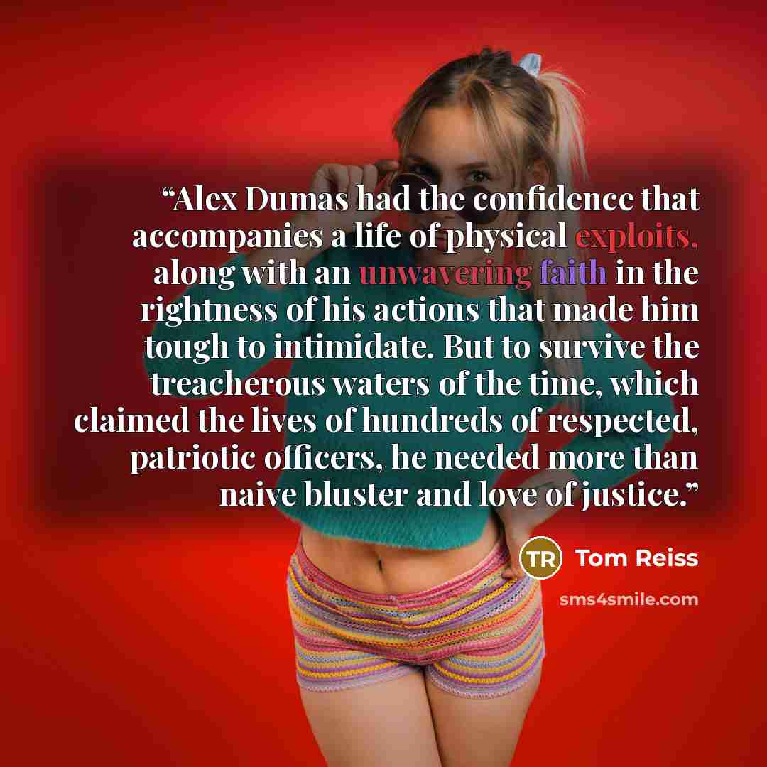 “Alex Dumas had the confidence that accompanies a life of physical exploits, along with an unwavering faith in the rightness of his actions that made him tough to intimidate. But to survive the treacherous waters of the time, which claimed the lives of hundreds of respected, patriotic officers, he…” quote by Tom Reiss