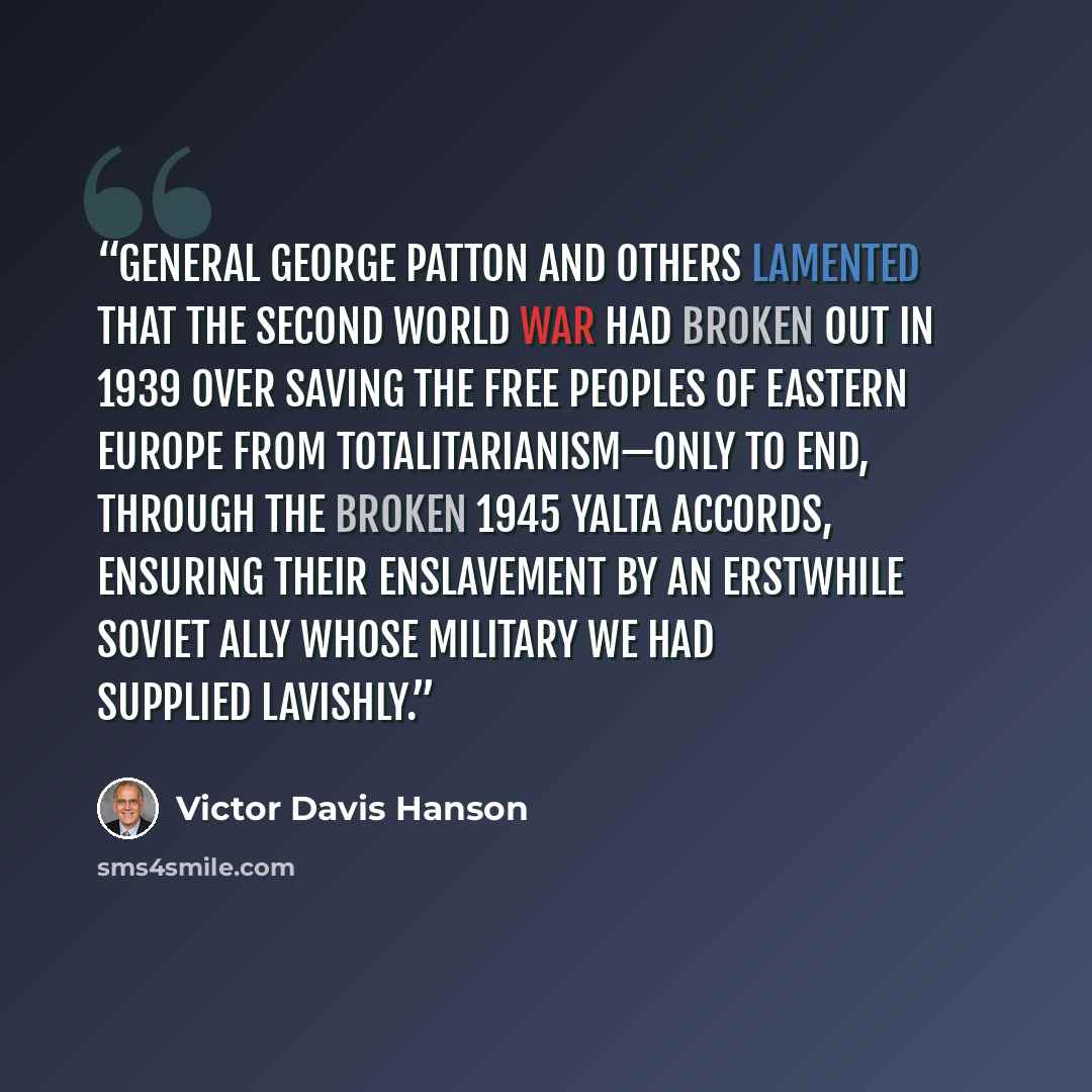 “General George Patton and others lamented that the Second World War had broken out in 1939 over saving the free peoples of Eastern Europe from totalitarianism—only to end, through the broken 1945 Yalta accords, ensuring their enslavement by an erstwhile Soviet ally whose military we had supplied…” quote by Victor Davis Hanson